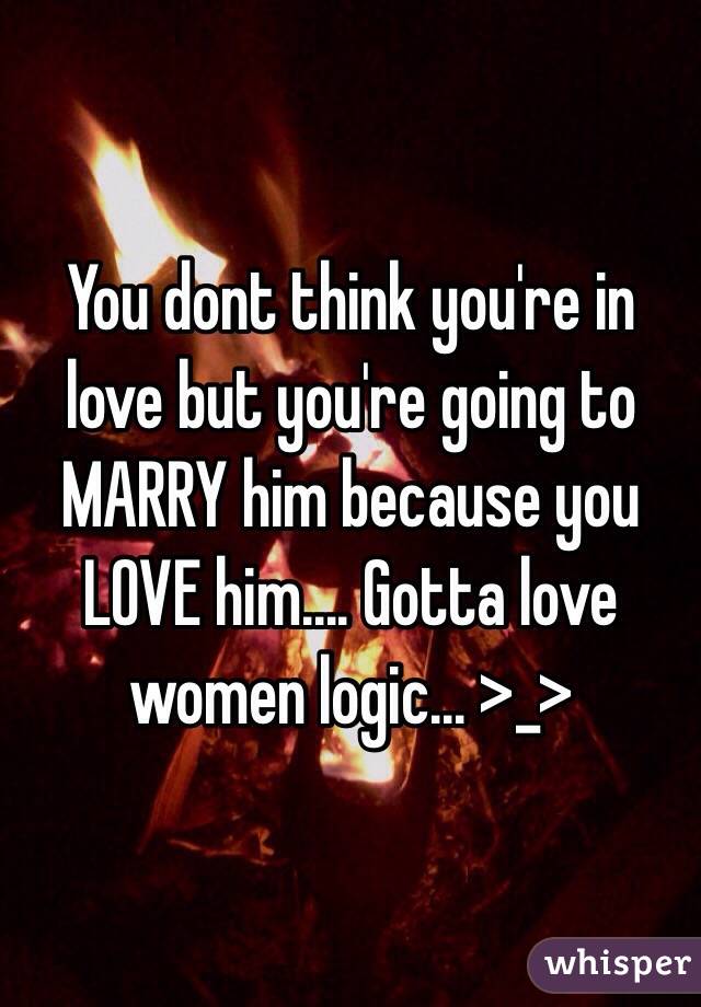You dont think you're in love but you're going to MARRY him because you LOVE him.... Gotta love women logic... >_>