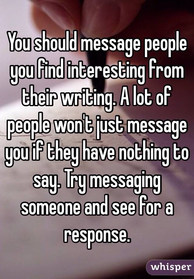 You should message people you find interesting from their writing. A lot of people won't just message you if they have nothing to say. Try messaging someone and see for a response.