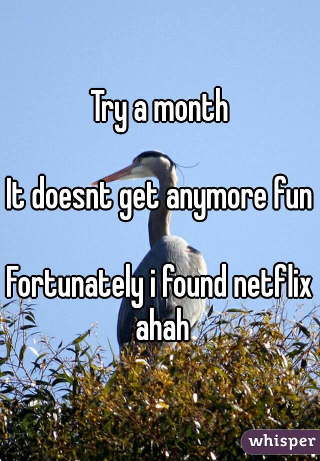 Try a month

It doesnt get anymore fun

Fortunately i found netflix ahah