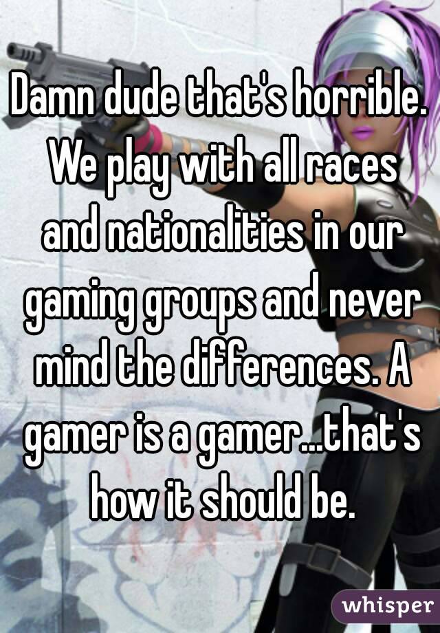 Damn dude that's horrible. We play with all races and nationalities in our gaming groups and never mind the differences. A gamer is a gamer...that's how it should be.