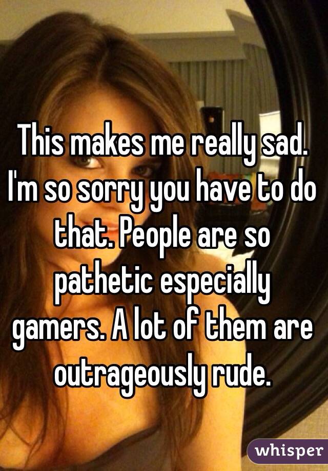 This makes me really sad. I'm so sorry you have to do that. People are so pathetic especially gamers. A lot of them are outrageously rude.