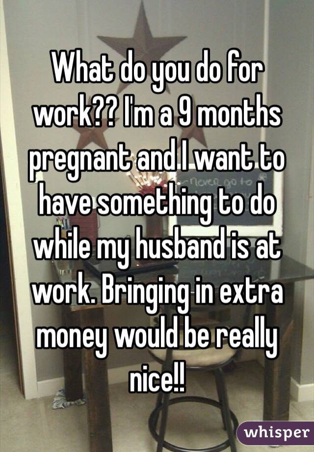What do you do for work?? I'm a 9 months pregnant and I want to have something to do while my husband is at work. Bringing in extra money would be really nice!! 