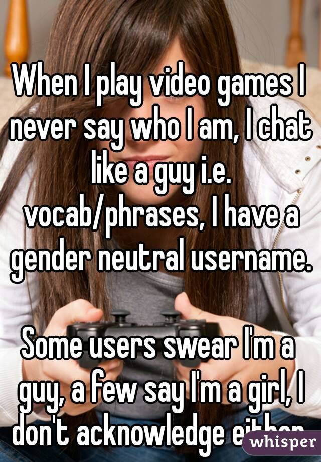 When I play video games I never say who I am, I chat like a guy i.e. vocab/phrases, I have a gender neutral username.

Some users swear I'm a guy, a few say I'm a girl, I don't acknowledge either.