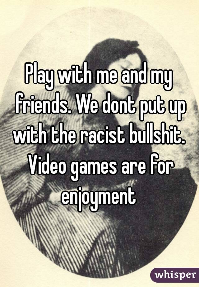 Play with me and my friends. We dont put up with the racist bullshit.  Video games are for enjoyment 