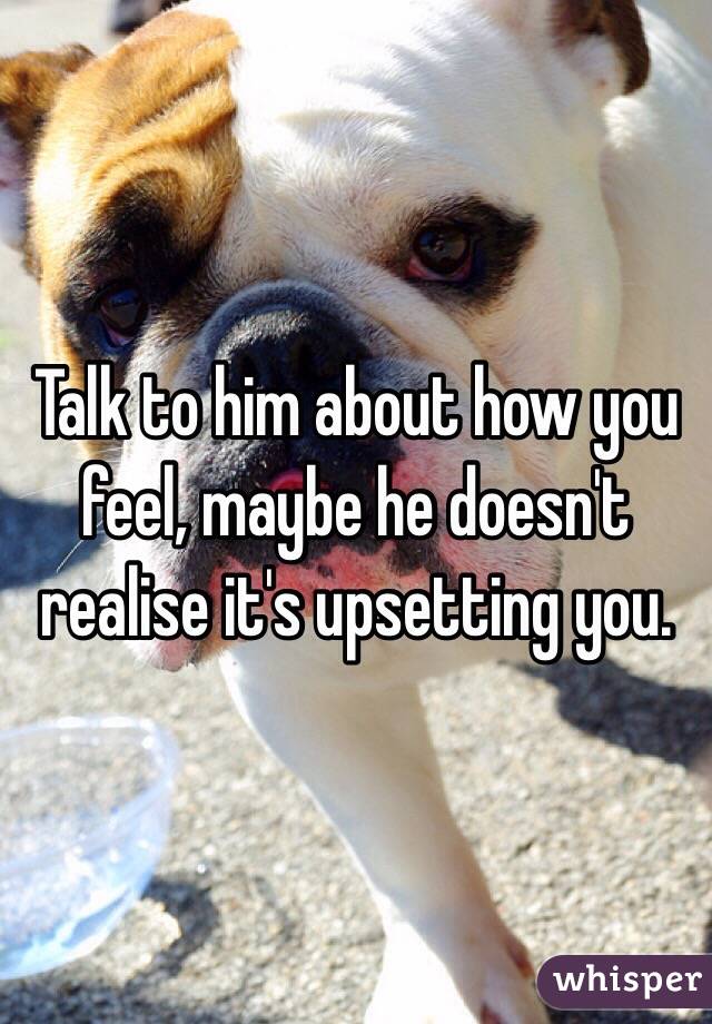 Talk to him about how you feel, maybe he doesn't realise it's upsetting you. 