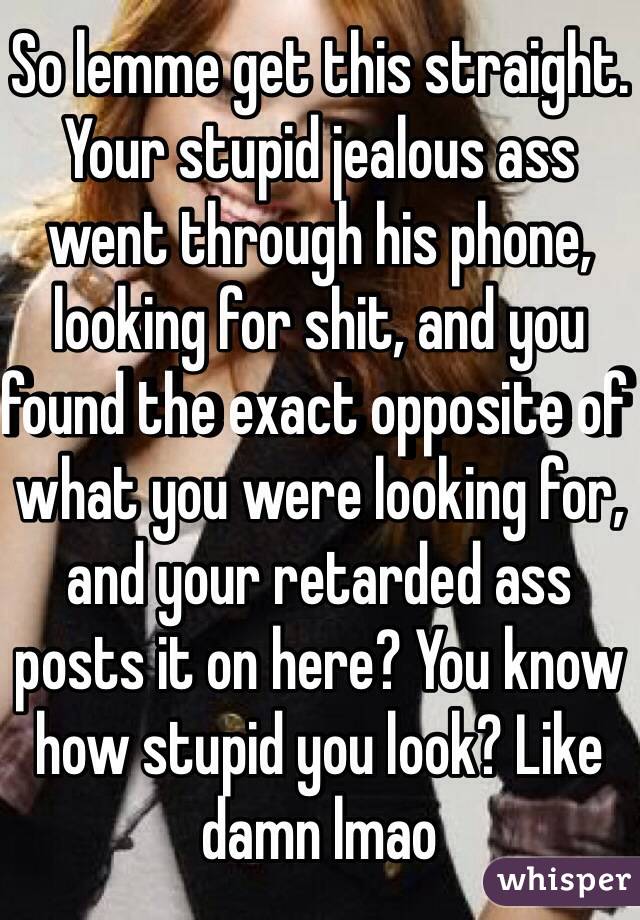 So lemme get this straight. Your stupid jealous ass went through his phone, looking for shit, and you found the exact opposite of what you were looking for, and your retarded ass posts it on here? You know how stupid you look? Like damn lmao