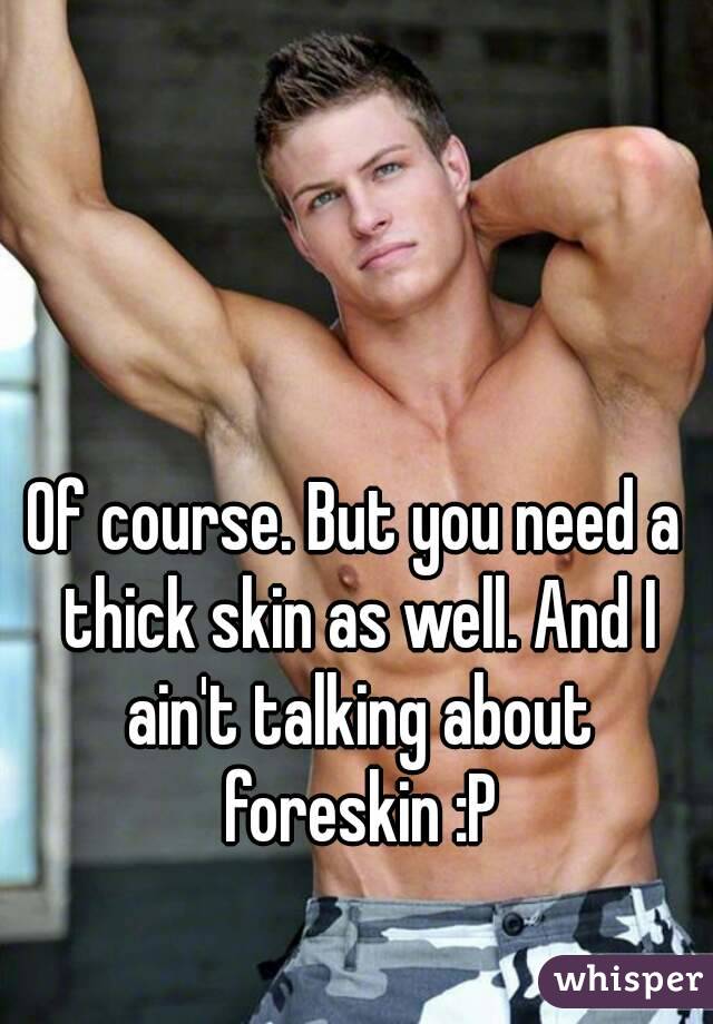 Of course. But you need a thick skin as well. And I ain't talking about foreskin :P