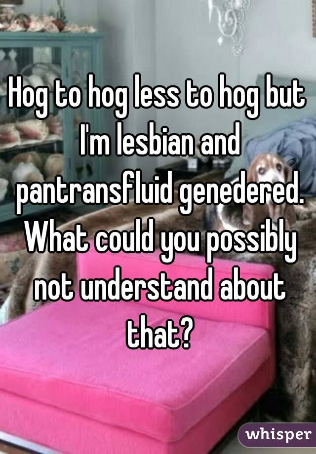 Hog to hog less to hog but I'm lesbian and pantransfluid genedered. What could you possibly not understand about that?