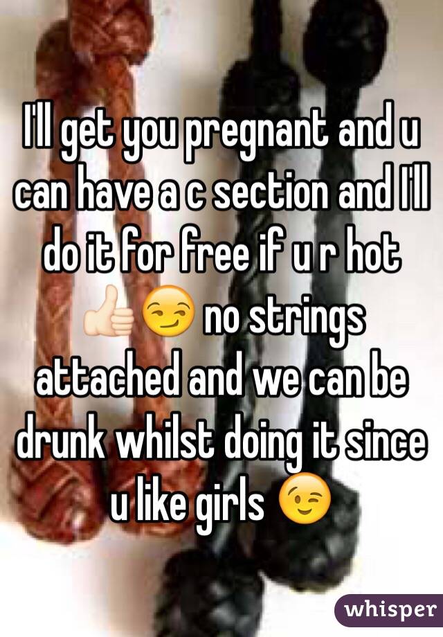 I'll get you pregnant and u can have a c section and I'll do it for free if u r hot 👍🏻😏 no strings attached and we can be drunk whilst doing it since u like girls 😉