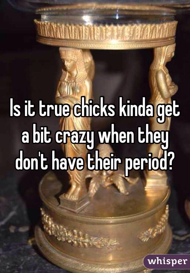 Is it true chicks kinda get a bit crazy when they don't have their period?