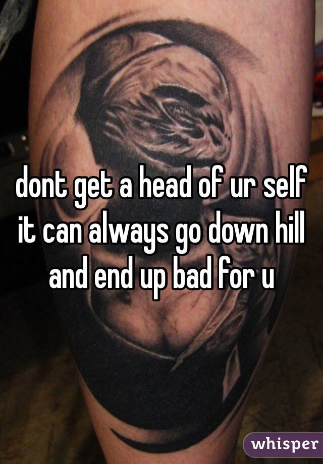 dont get a head of ur self it can always go down hill and end up bad for u
