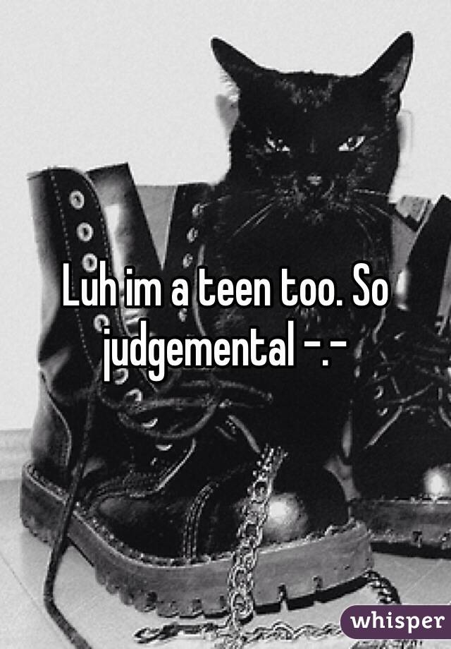 Luh im a teen too. So judgemental -.-