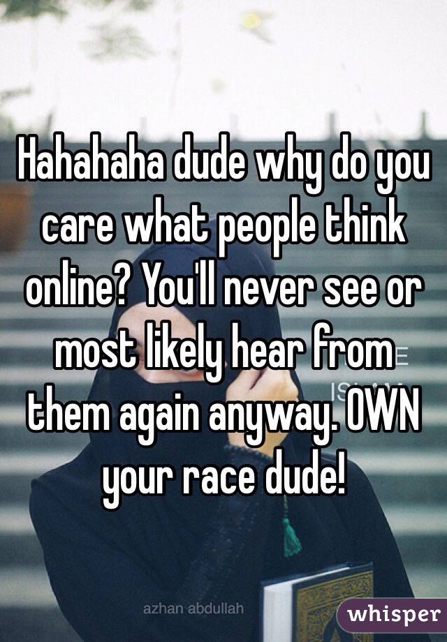 Hahahaha dude why do you care what people think online? You'll never see or most likely hear from them again anyway. OWN your race dude! 