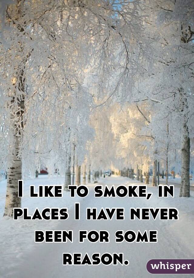 I like to smoke, in places I have never been for some reason.