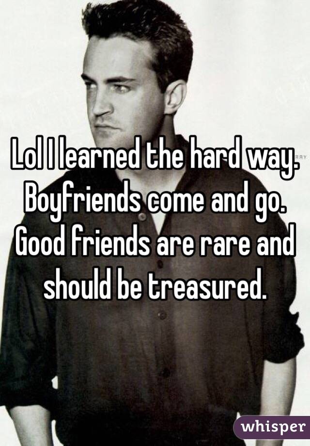 Lol I learned the hard way. Boyfriends come and go. Good friends are rare and should be treasured. 