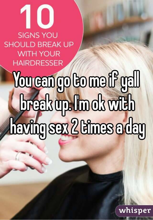 You can go to me if yall break up. I'm ok with having sex 2 times a day