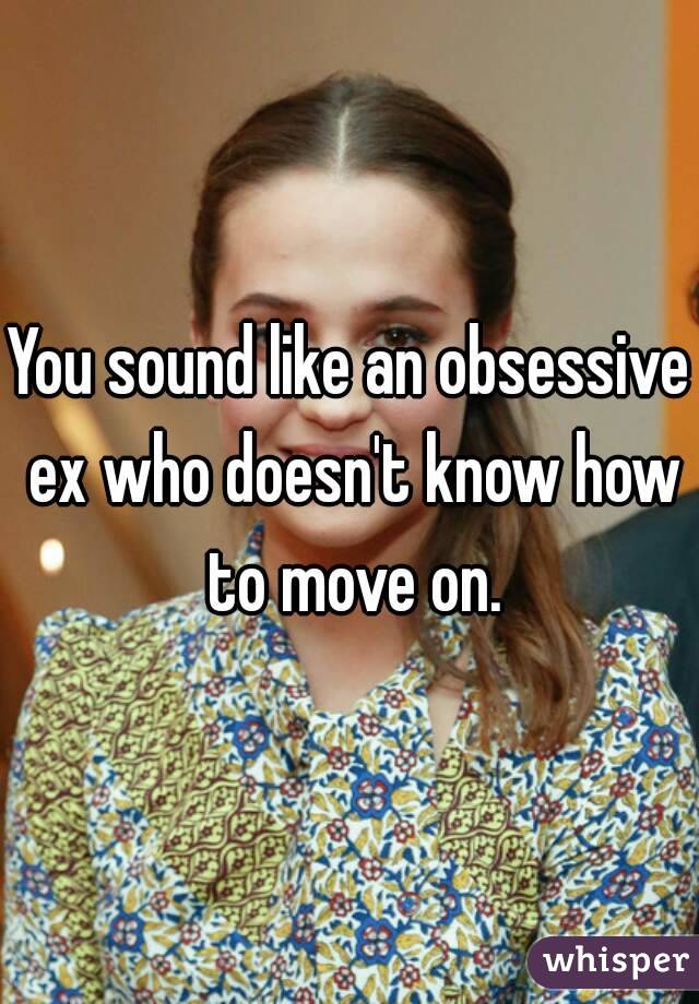You sound like an obsessive ex who doesn't know how to move on.