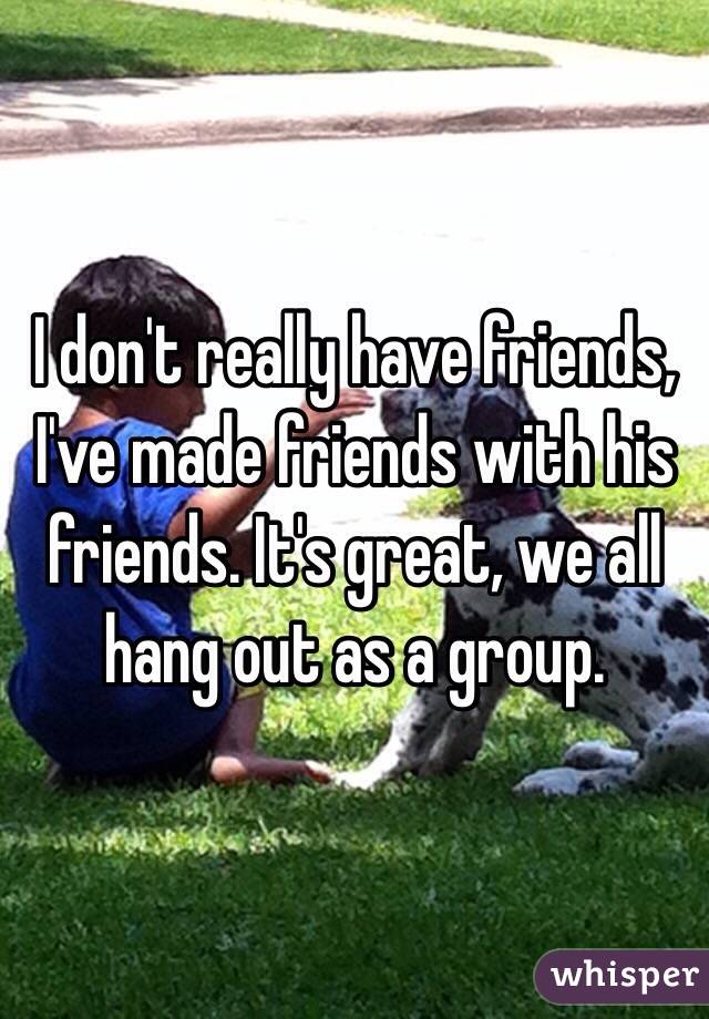 I don't really have friends, I've made friends with his friends. It's great, we all hang out as a group.