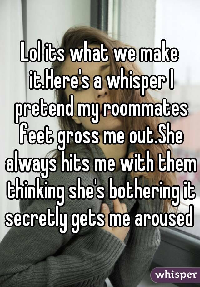 Lol its what we make it.Here's a whisper I pretend my roommates feet gross me out.She always hits me with them thinking she's bothering it secretly gets me aroused 