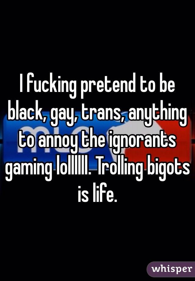 I fucking pretend to be black, gay, trans, anything to annoy the ignorants gaming lollllll. Trolling bigots is life. 