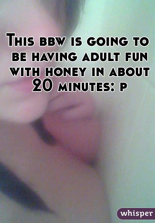This bbw is going to be having adult fun with honey in about 20 minutes: p