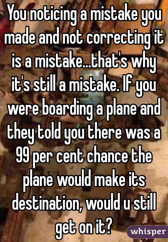 You noticing a mistake you made and not correcting it is a mistake...that's why it's still a mistake. If you were boarding a plane and they told you there was a 99 per cent chance the plane would make its destination, would u still get on it? 