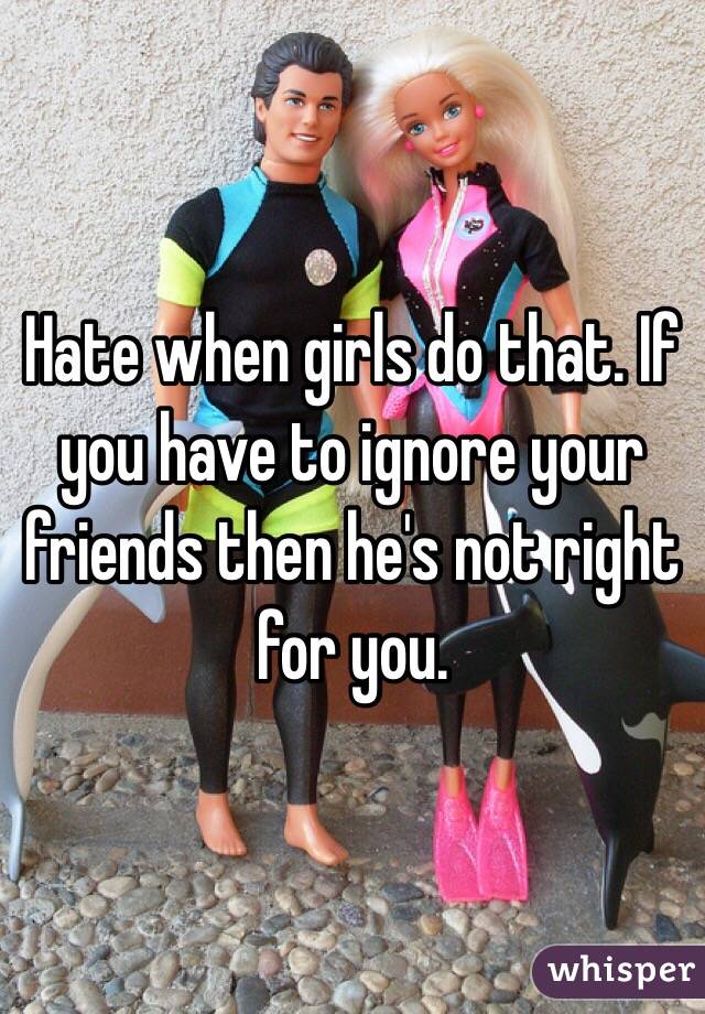 Hate when girls do that. If you have to ignore your friends then he's not right for you. 