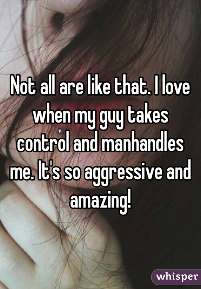 Not all are like that. I love when my guy takes control and manhandles me. It's so aggressive and amazing!