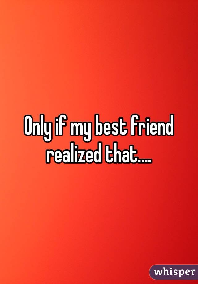 Only if my best friend realized that....