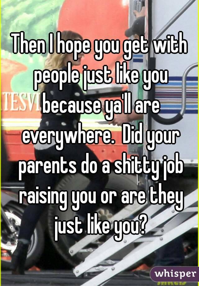 Then I hope you get with people just like you because ya'll are everywhere.  Did your parents do a shitty job raising you or are they just like you?