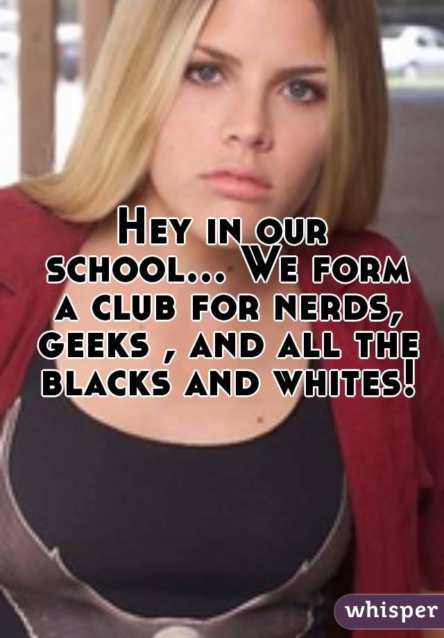 Hey in our school... We form a club for nerds, geeks , and all the blacks and whites!