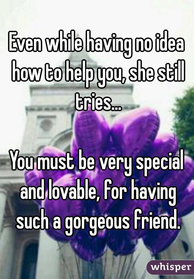 Even while having no idea how to help you, she still tries...

You must be very special and lovable, for having such a gorgeous friend.