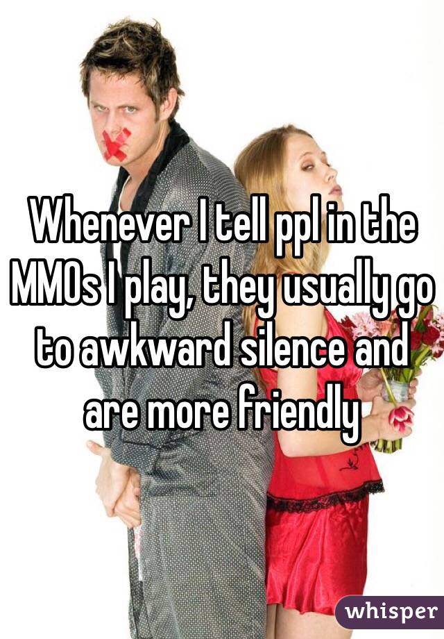 Whenever I tell ppl in the MMOs I play, they usually go to awkward silence and are more friendly 