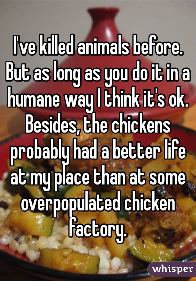 I've killed animals before. But as long as you do it in a humane way I think it's ok. Besides, the chickens probably had a better life at my place than at some overpopulated chicken factory.