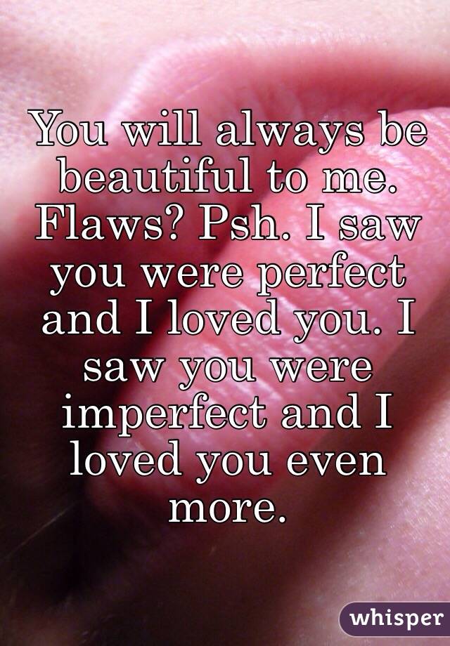 You will always be beautiful to me. Flaws? Psh. I saw you were perfect and I loved you. I saw you were imperfect and I loved you even more.