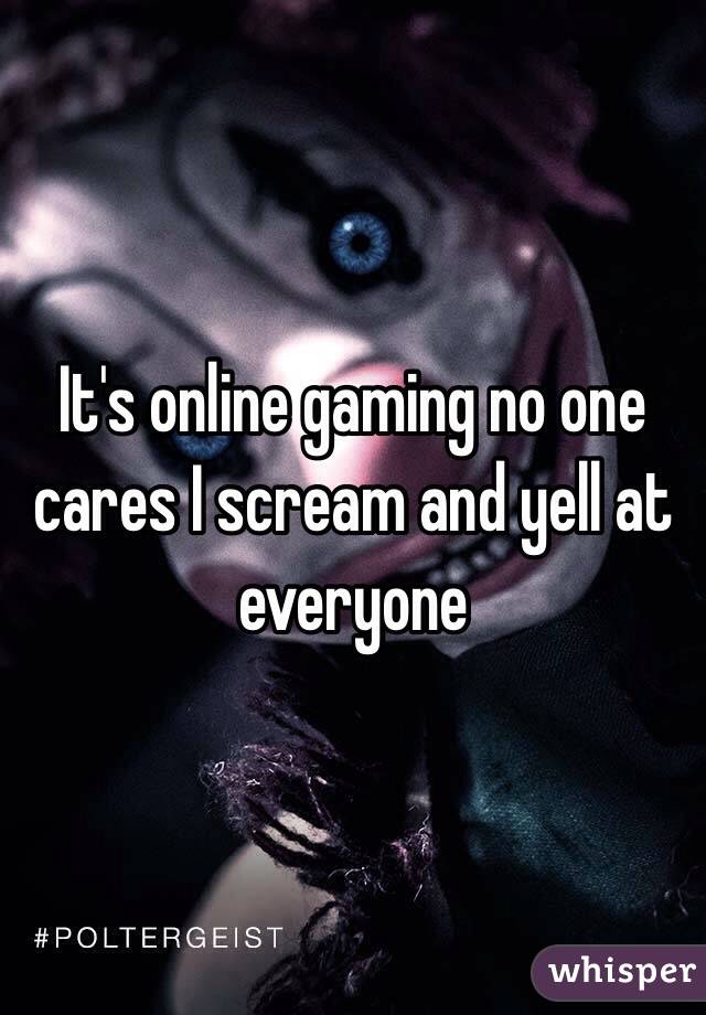 It's online gaming no one cares I scream and yell at everyone 