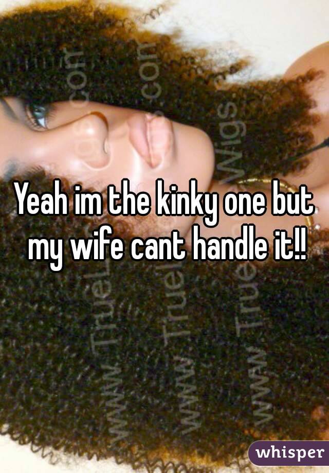 Yeah im the kinky one but my wife cant handle it!!