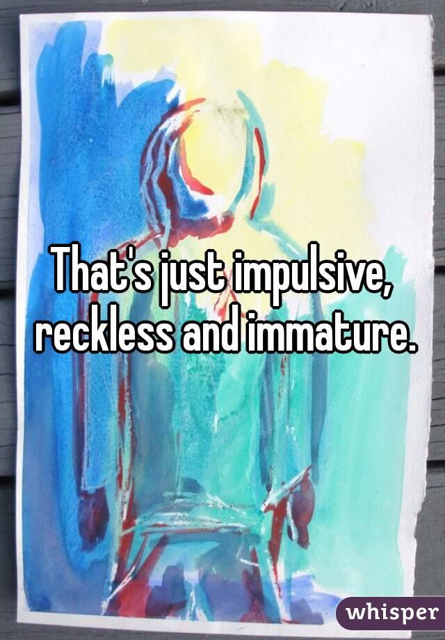 That's just impulsive, reckless and immature.