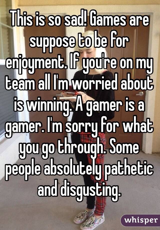 This is so sad! Games are suppose to be for enjoyment. If you're on my team all I'm worried about is winning. A gamer is a gamer. I'm sorry for what you go through. Some people absolutely pathetic and disgusting. 