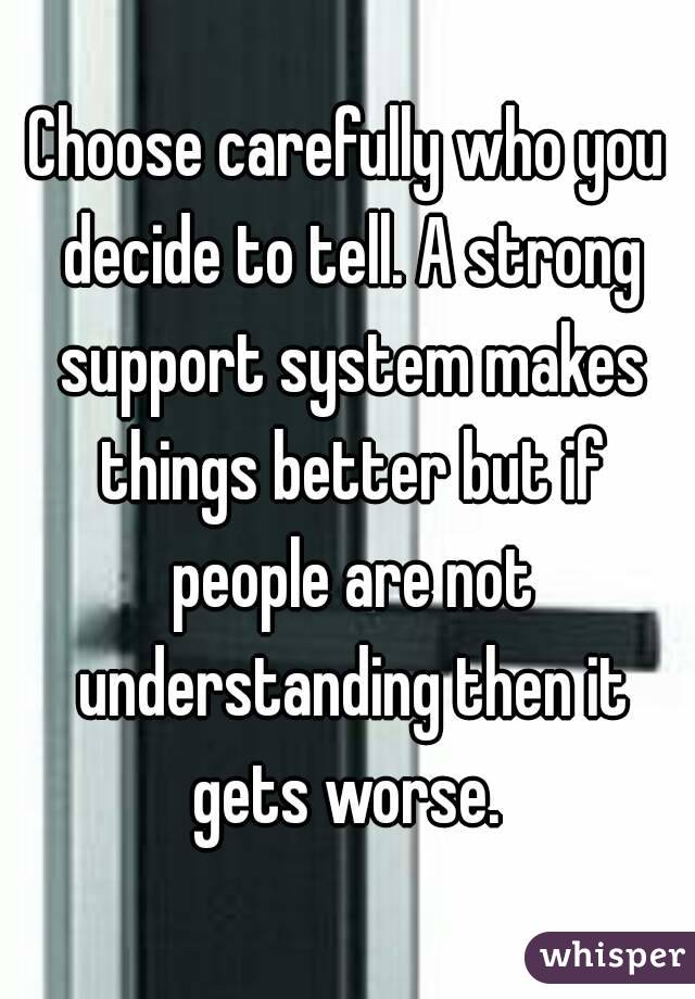 Choose carefully who you decide to tell. A strong support system makes things better but if people are not understanding then it gets worse. 