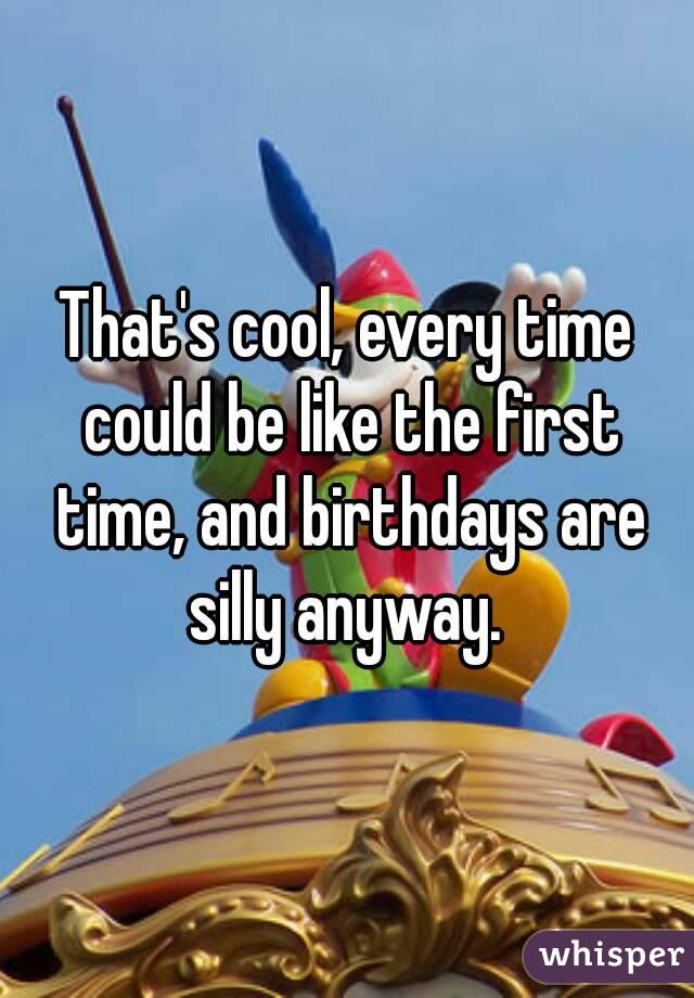 That's cool, every time could be like the first time, and birthdays are silly anyway. 