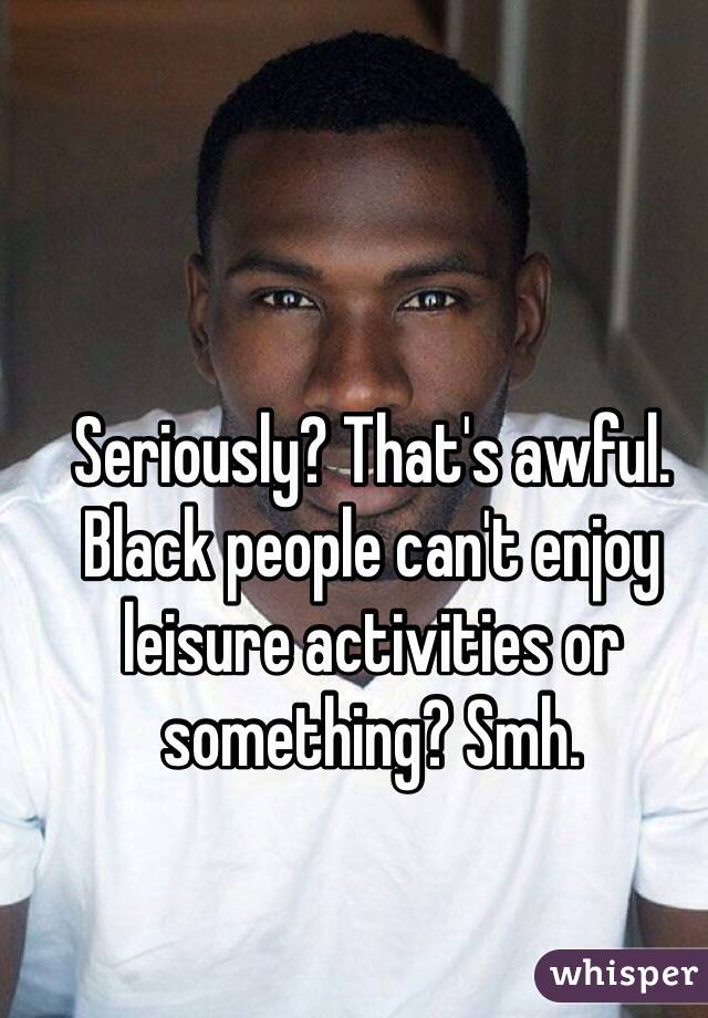 Seriously? That's awful. Black people can't enjoy leisure activities or something? Smh. 