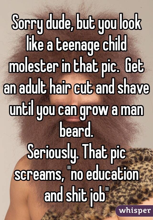 Sorry dude, but you look like a teenage child molester in that pic.  Get an adult hair cut and shave until you can grow a man beard.
Seriously. That pic screams, "no education and shit job"