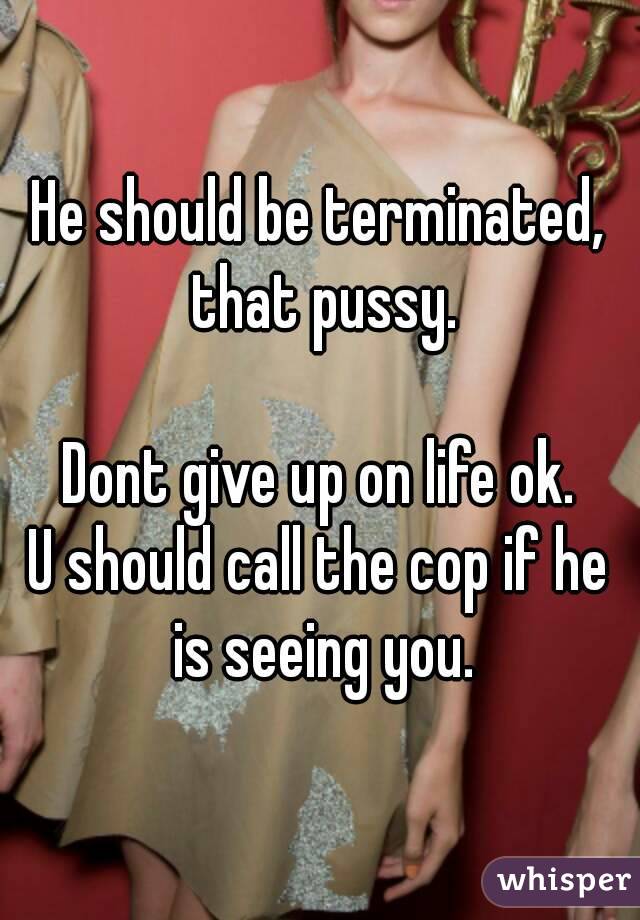 He should be terminated, that pussy.

Dont give up on life ok.
U should call the cop if he is seeing you.