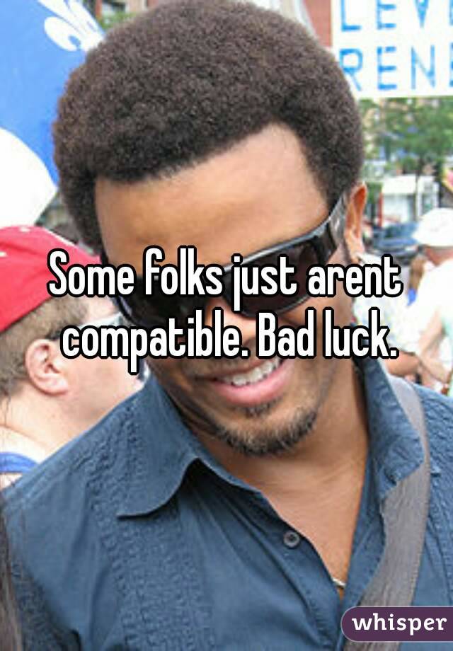 Some folks just arent compatible. Bad luck.