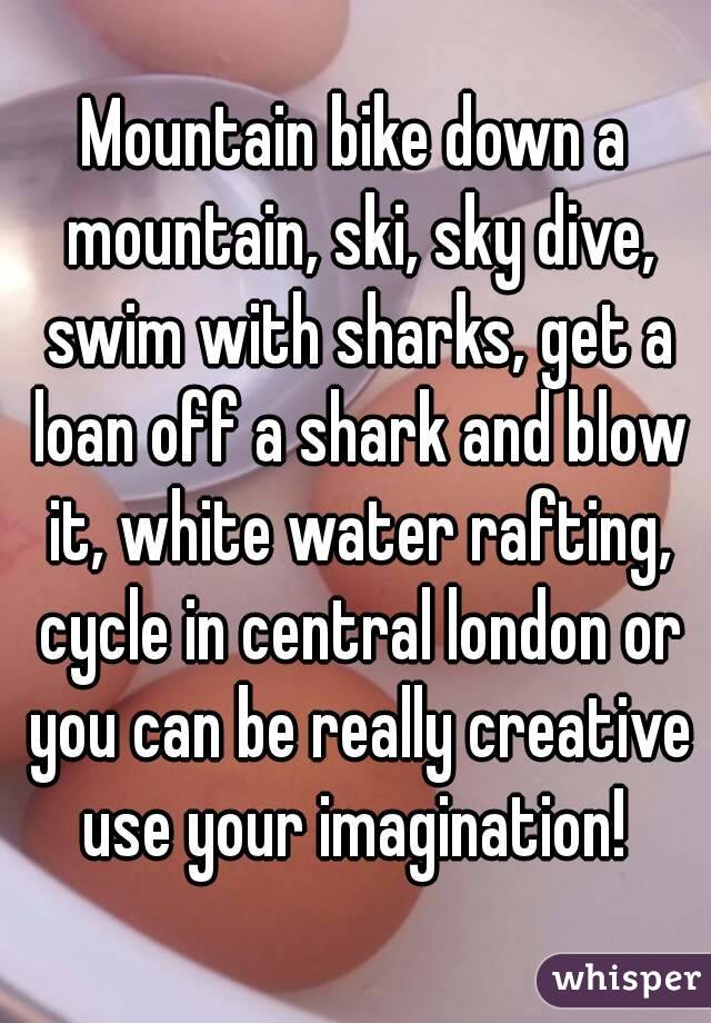 Mountain bike down a mountain, ski, sky dive, swim with sharks, get a loan off a shark and blow it, white water rafting, cycle in central london or you can be really creative use your imagination! 