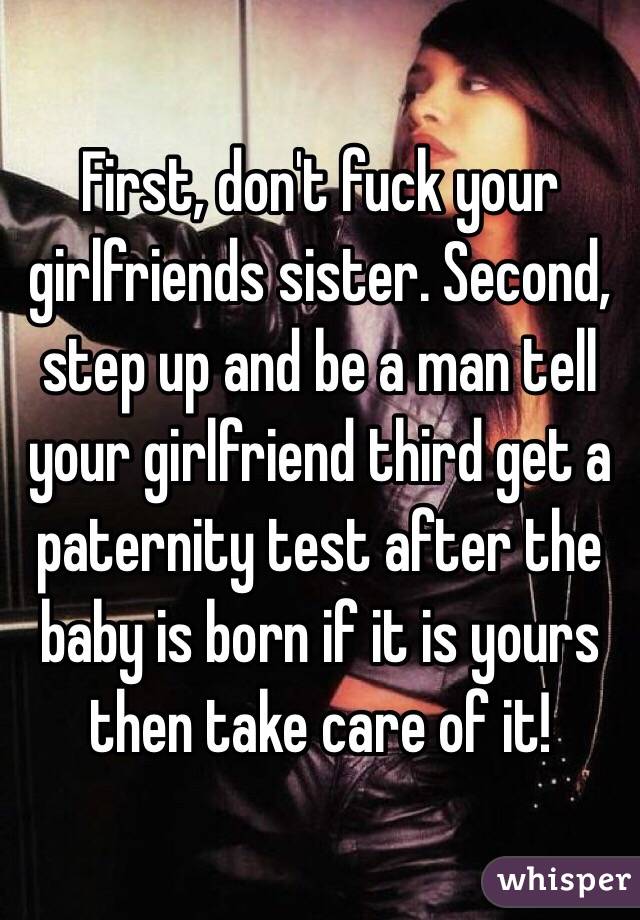 First, don't fuck your girlfriends sister. Second, step up and be a man tell your girlfriend third get a paternity test after the baby is born if it is yours then take care of it!  