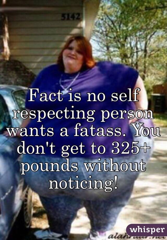 Fact is no self respecting person wants a fatass. You don't get to 325+ pounds without noticing!