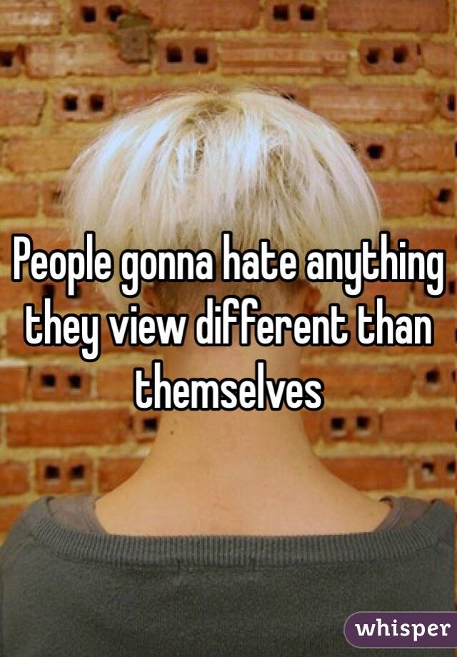 People gonna hate anything they view different than themselves 