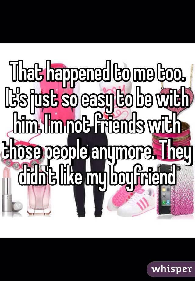 That happened to me too. It's just so easy to be with him. I'm not friends with those people anymore. They didn't like my boyfriend 